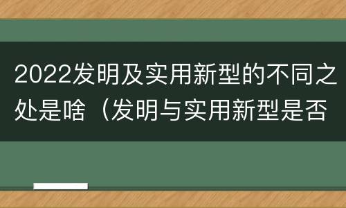 2022发明及实用新型的不同之处是啥（发明与实用新型是否具有实用性）