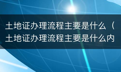 土地证办理流程主要是什么（土地证办理流程主要是什么内容）