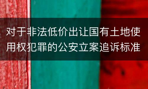对于非法低价出让国有土地使用权犯罪的公安立案追诉标准