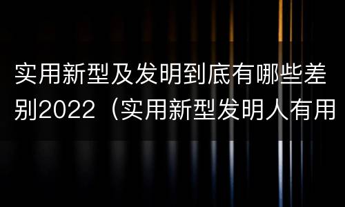 实用新型及发明到底有哪些差别2022（实用新型发明人有用吗）