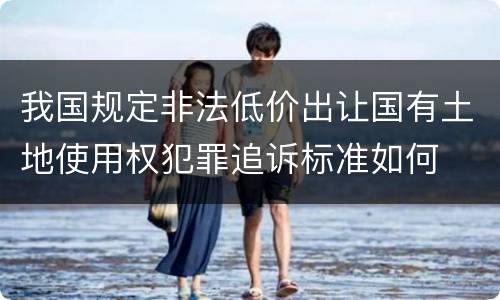 我国规定非法低价出让国有土地使用权犯罪追诉标准如何