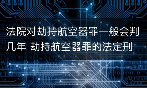 法院对劫持航空器罪一般会判几年 劫持航空器罪的法定刑