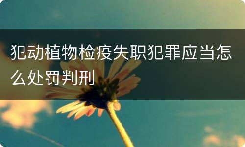 犯动植物检疫失职犯罪应当怎么处罚判刑