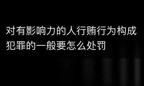 对有影响力的人行贿行为构成犯罪的一般要怎么处罚