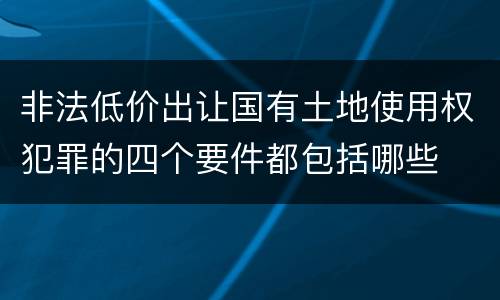 非法低价出让国有土地使用权犯罪的四个要件都包括哪些