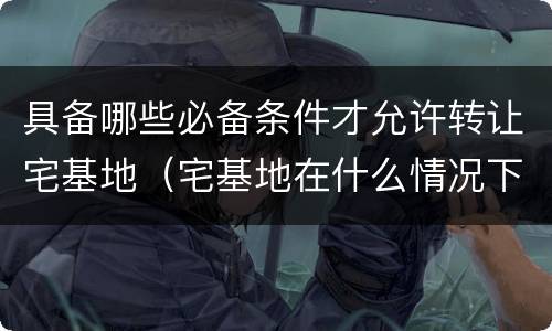 具备哪些必备条件才允许转让宅基地（宅基地在什么情况下可以转让）