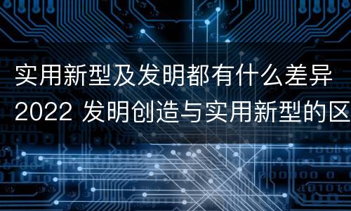 实用新型及发明都有什么差异2022 发明创造与实用新型的区别