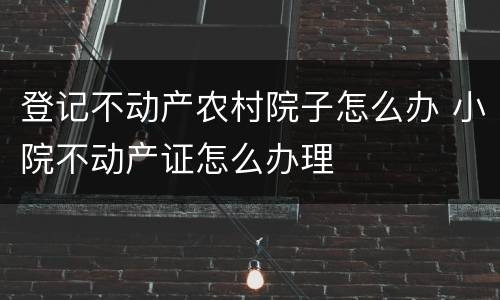 登记不动产农村院子怎么办 小院不动产证怎么办理