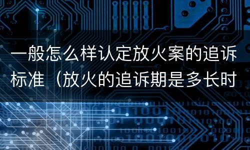 一般怎么样认定放火案的追诉标准（放火的追诉期是多长时间）