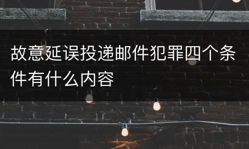 故意延误投递邮件犯罪四个条件有什么内容