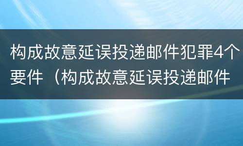 构成故意延误投递邮件犯罪4个要件（构成故意延误投递邮件犯罪4个要件是什么）