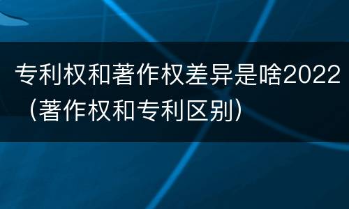专利权和著作权差异是啥2022（著作权和专利区别）