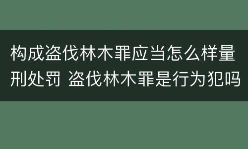 构成盗伐林木罪应当怎么样量刑处罚 盗伐林木罪是行为犯吗