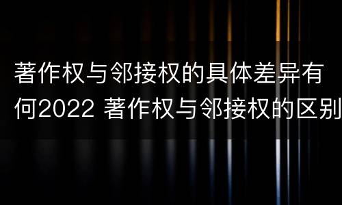 著作权与邻接权的具体差异有何2022 著作权与邻接权的区别