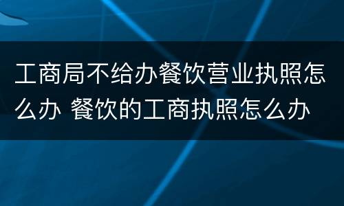 工商局不给办餐饮营业执照怎么办 餐饮的工商执照怎么办