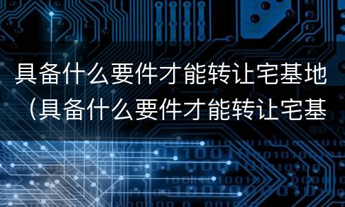 具备什么要件才能转让宅基地（具备什么要件才能转让宅基地使用权）