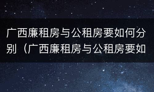 广西廉租房与公租房要如何分别（广西廉租房与公租房要如何分别使用）
