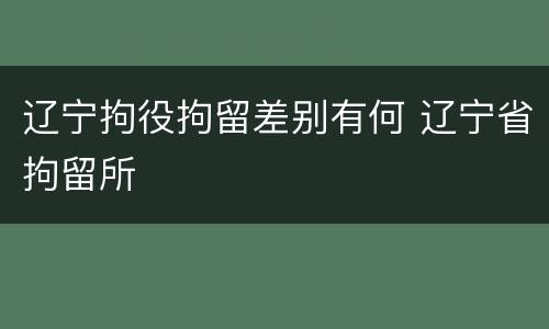 辽宁拘役拘留差别有何 辽宁省拘留所