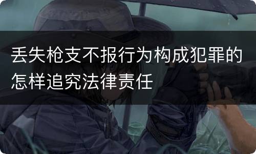 丢失枪支不报行为构成犯罪的怎样追究法律责任