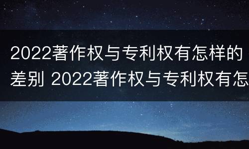 2022著作权与专利权有怎样的差别 2022著作权与专利权有怎样的差别呢