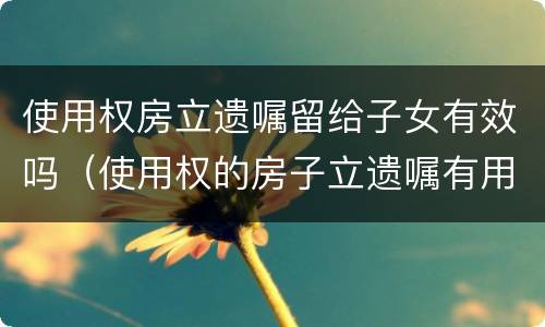 使用权房立遗嘱留给子女有效吗（使用权的房子立遗嘱有用吗）