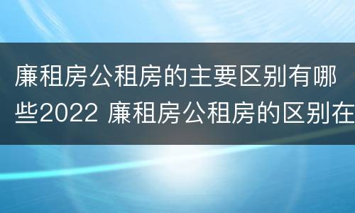 廉租房公租房的主要区别有哪些2022 廉租房公租房的区别在哪里