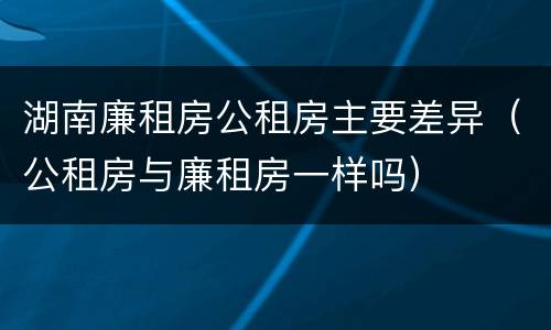 湖南廉租房公租房主要差异（公租房与廉租房一样吗）