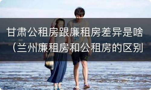 甘肃公租房跟廉租房差异是啥（兰州廉租房和公租房的区别）