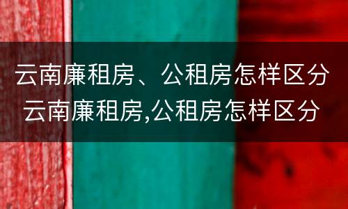 云南廉租房、公租房怎样区分 云南廉租房,公租房怎样区分等级