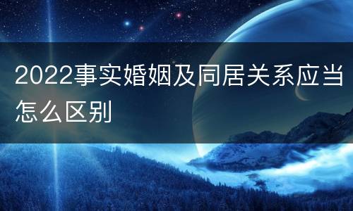 2022事实婚姻及同居关系应当怎么区别
