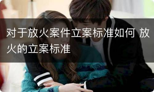 对于放火案件立案标准如何 放火的立案标准