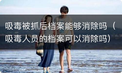 吸毒被抓后档案能够消除吗（吸毒人员的档案可以消除吗）