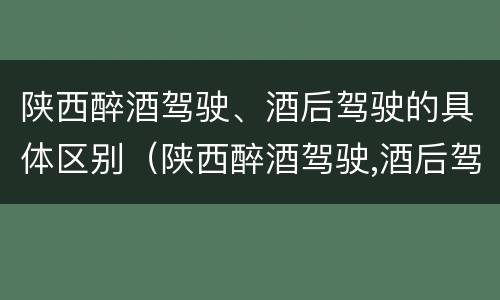 陕西醉酒驾驶、酒后驾驶的具体区别(陕西醉酒驾驶,酒后驾驶的具体区别是什么)