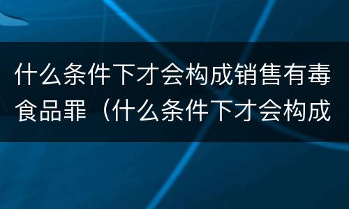 什么条件下才会构成销售有毒食品罪（什么条件下才会构成销售有毒食品罪行）