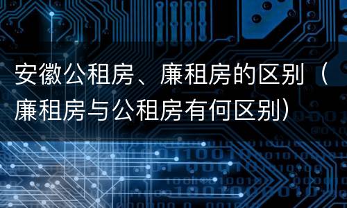 安徽公租房、廉租房的区别（廉租房与公租房有何区别）