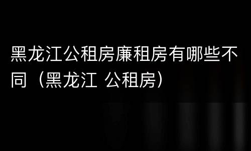 黑龙江公租房廉租房有哪些不同（黑龙江 公租房）