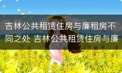 吉林公共租赁住房与廉租房不同之处 吉林公共租赁住房与廉租房不同之处有哪些
