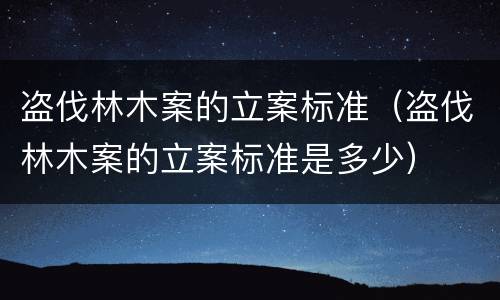 盗伐林木案的立案标准（盗伐林木案的立案标准是多少）