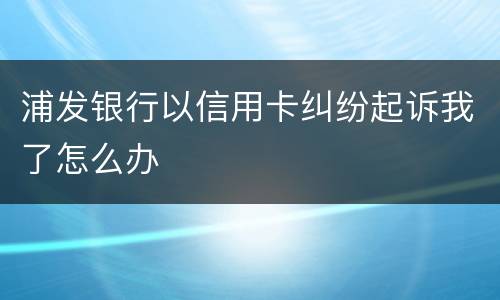浦发银行以信用卡纠纷起诉我了怎么办
