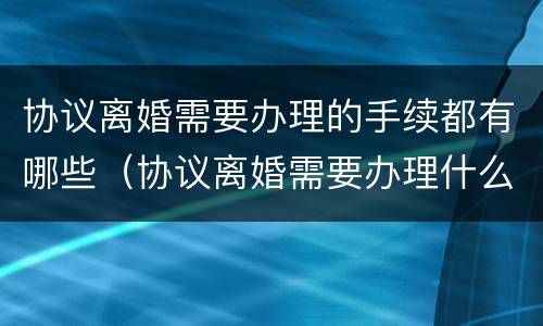 协议离婚需要办理的手续都有哪些（协议离婚需要办理什么手续）