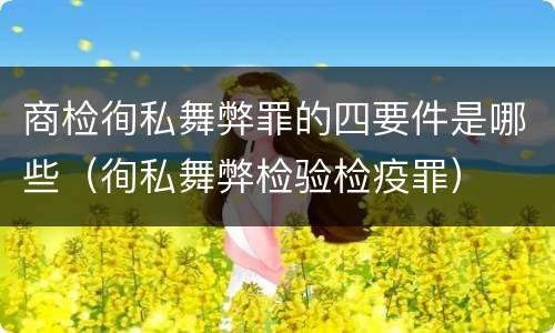 商检徇私舞弊罪的四要件是哪些（徇私舞弊检验检疫罪）