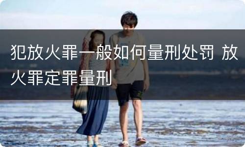 犯放火罪一般如何量刑处罚 放火罪定罪量刑