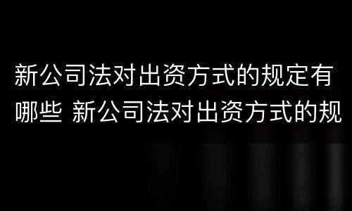 新公司法对出资方式的规定有哪些 新公司法对出资方式的规定有哪些条例