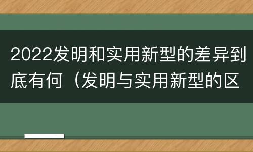 2022发明和实用新型的差异到底有何（发明与实用新型的区别）