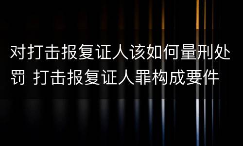 对打击报复证人该如何量刑处罚 打击报复证人罪构成要件