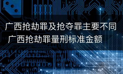 广西抢劫罪及抢夺罪主要不同 广西抢劫罪量刑标准金额