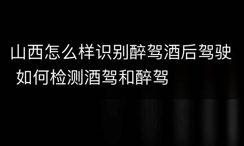 山西怎么样识别醉驾酒后驾驶 如何检测酒驾和醉驾