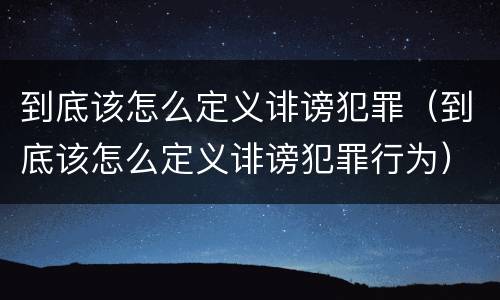 到底该怎么定义诽谤犯罪（到底该怎么定义诽谤犯罪行为）