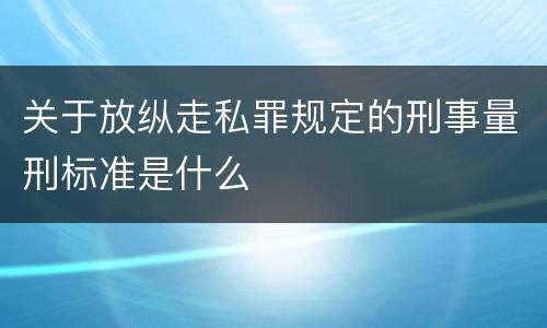 关于放纵走私罪规定的刑事量刑标准是什么
