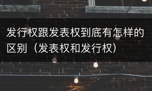 发行权跟发表权到底有怎样的区别（发表权和发行权）